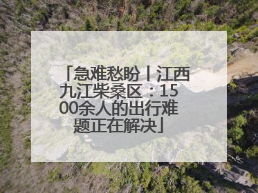 急难愁盼丨江西九江柴桑区：1500余人的出行难题正在解决