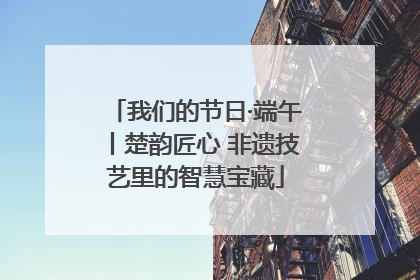 我们的节日·端午丨楚韵匠心 非遗技艺里的智慧宝藏