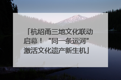 杭绍甬三地文化联动启幕！“同一条运河”激活文化遗产新生机