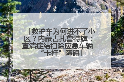 救护车为何进不了小区？内蒙古扎鲁特旗：查清症结扫除应急车辆“卡杆”障碍