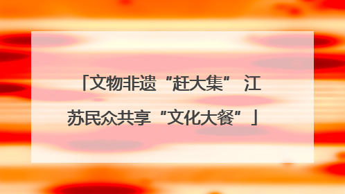 文物非遗“赶大集” 江苏民众共享“文化大餐”