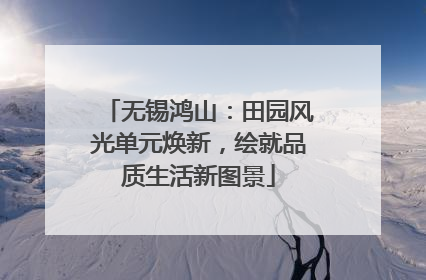 无锡鸿山：田园风光单元焕新，绘就品质生活新图景