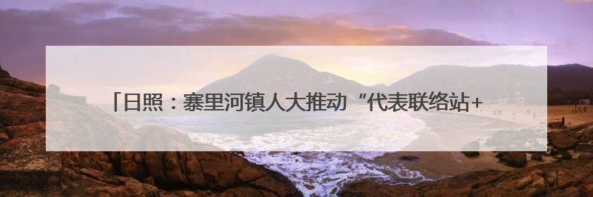 日照：寨里河镇人大推动“代表联络站+”深度融合——绘就和美乡村幸福画卷
