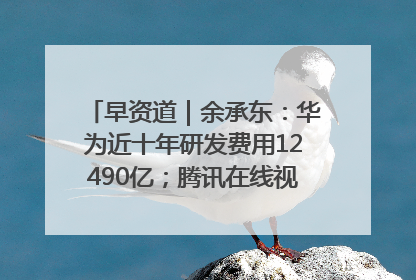 早资道｜余承东：华为近十年研发费用12490亿；腾讯在线视频重大组织调整