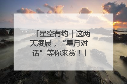 星空有约｜这两天凌晨，“星月对话”等你来赏！