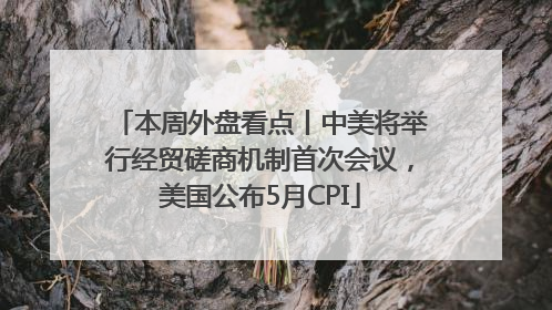 本周外盘看点丨中美将举行经贸磋商机制首次会议，美国公布5月CPI