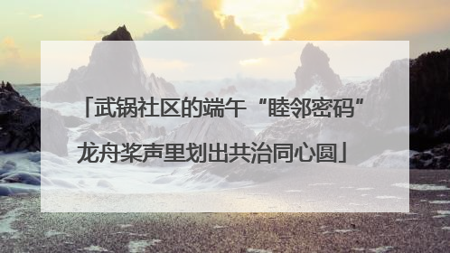 武锅社区的端午“睦邻密码”龙舟桨声里划出共治同心圆
