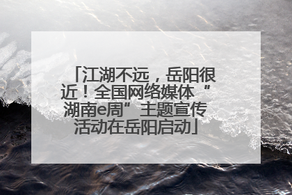 江湖不远，岳阳很近！全国网络媒体“湖南e周”主题宣传活动在岳阳启动