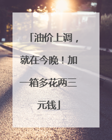 油价上调，就在今晚！加一箱多花两三元钱