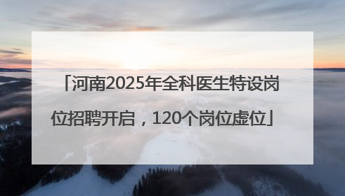 河南2025年全科医生特设岗位招聘开启，120个岗位虚位