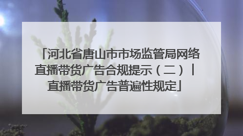 河北省唐山市市场监管局网络直播带货广告合规提示（二）︱直播带货广告普遍性规定