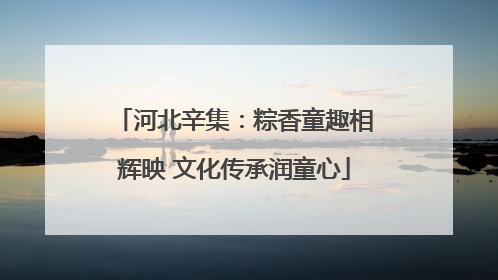 河北辛集：粽香童趣相辉映 文化传承润童心