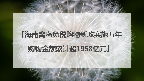 海南离岛免税购物新政实施五年 购物金额累计超1958亿元