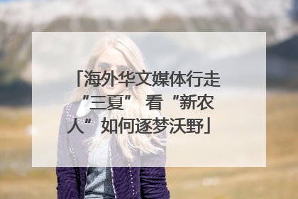 海外华文媒体行走“三夏” 看“新农人”如何逐梦沃野