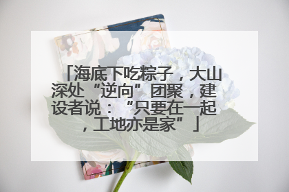 海底下吃粽子，大山深处“逆向”团聚，建设者说：“只要在一起，工地亦是家”