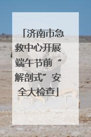 济南市急救中心开展端午节前“解剖式”安全大检查