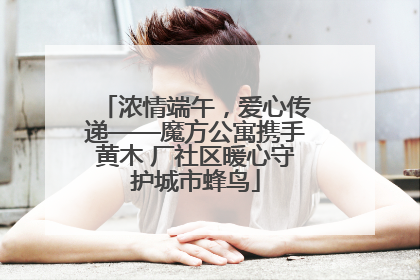 浓情端午，爱心传递——魔方公寓携手黄木 厂社区暖心守护城市蜂鸟
