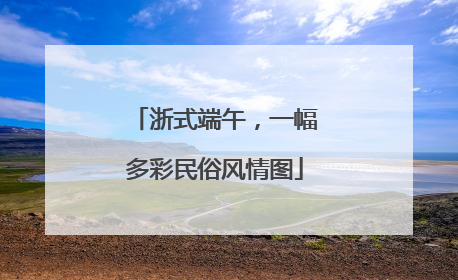 浙式端午，一幅多彩民俗风情图