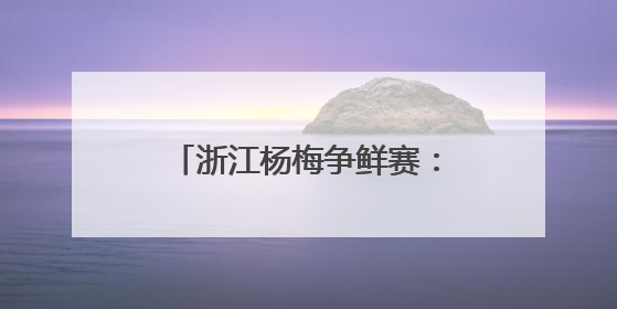 浙江杨梅争鲜赛：谁家最“鲜”？一键@全省来战！