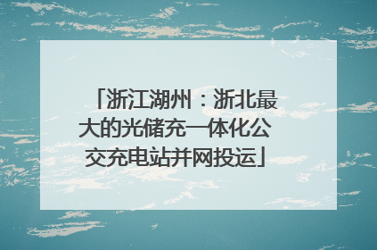 浙江湖州：浙北最大的光储充一体化公交充电站并网投运