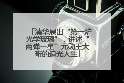 清华展出“第一炉光学玻璃”，讲述“两弹一星”元勋王大珩的追光人生