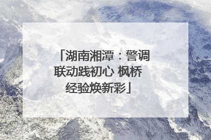 湖南湘潭：警调联动践初心 枫桥经验焕新彩