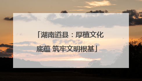 湖南道县：厚植文化底蕴 筑牢文明根基