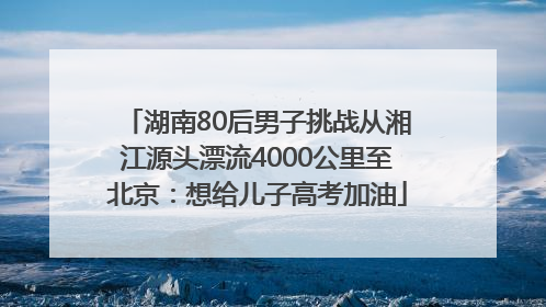 湖南80后男子挑战从湘江源头漂流4000公里至北京：想给儿子高考加油