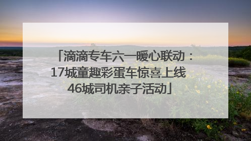 滴滴专车六一暖心联动：17城童趣彩蛋车惊喜上线 46城司机亲子活动
