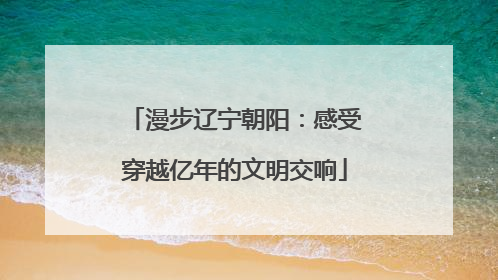 漫步辽宁朝阳：感受穿越亿年的文明交响