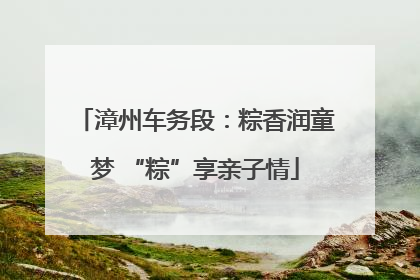 漳州车务段：粽香润童梦 “粽”享亲子情