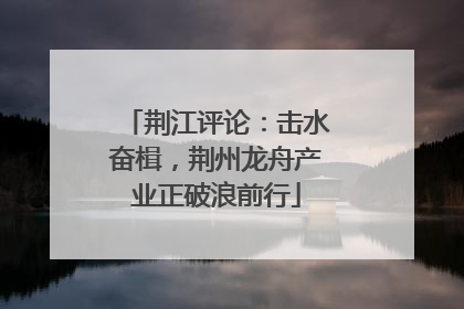 荆江评论：击水奋楫，荆州龙舟产业正破浪前行