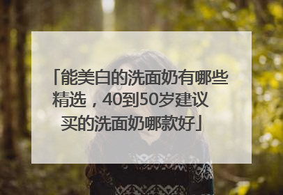能美白的洗面奶有哪些精选，40到50岁建议买的洗面奶哪款好