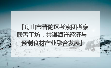 舟山市普陀区考察团考察联舌工坊，共谋海洋经济与预制食材产业融合发展