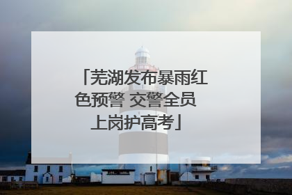 芜湖发布暴雨红色预警 交警全员上岗护高考