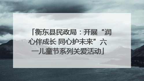衡东县民政局：开展“润心伴成长 同心护未来”六一儿童节系列关爱活动