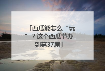 西瓜能怎么“玩”？这个西瓜节办到第37届