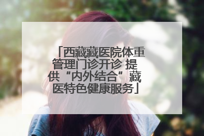 西藏藏医院体重管理门诊开诊 提供“内外结合”藏医特色健康服务
