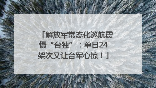 解放军常态化巡航震慑“台独”：单日24架次又让台军心惊！