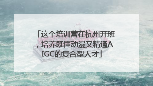 这个培训营在杭州开班，培养既懂动漫又精通AIGC的复合型人才