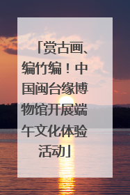 赏古画、编竹编！中国闽台缘博物馆开展端午文化体验活动