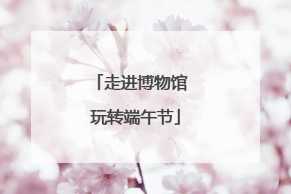 走进博物馆 玩转端午节