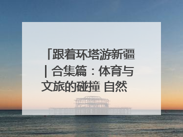 跟着环塔游新疆｜合集篇：体育与文旅的碰撞 自然和人文的乐章