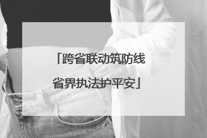 跨省联动筑防线 省界执法护平安