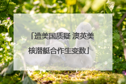 遭美国质疑 澳英美核潜艇合作生变数