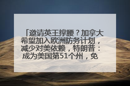 邀请英王撑腰？加拿大希望加入欧洲防务计划，减少对美依赖，特朗普：成为美国第51个州，免费用“金穹”