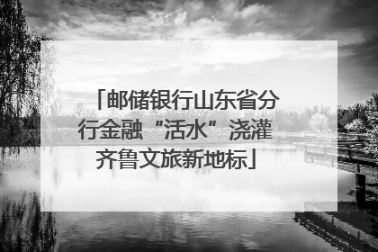 邮储银行山东省分行金融“活水”浇灌齐鲁文旅新地标