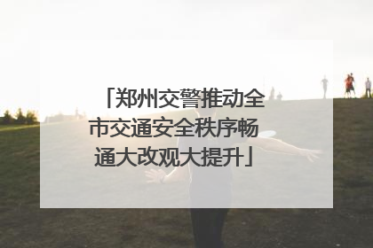 郑州交警推动全市交通安全秩序畅通大改观大提升