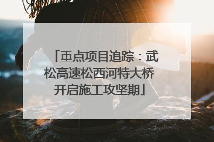 重点项目追踪：武松高速松西河特大桥开启施工攻坚期