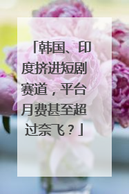 韩国、印度挤进短剧赛道，平台月费甚至超过奈飞？